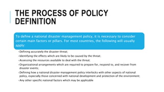 THE PROCESS OF POLICY
DEFINITION
To define a national disaster management policy, it is necessary to consider
certain main factors or pillars. For most countries, the following will usually
apply:
•Defining accurately the disaster threat;
•Identifying the effects which are likely to be caused by the threat;
•Assessing the resources available to deal with the threat;
•Organizational arrangements which are required to prepare for, respond to, and recover from
disaster events;
•Defining how a national disaster management policy interlocks with other aspects of national
policy, especially those concerned with national development and protection of the environment;
•Any other specific national factors which may be applicable
 