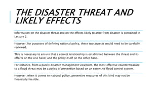 THE DISASTER THREAT AND
LIKELY EFFECTS
Information on the disaster threat and on the effects likely to arise from disaster is contained in
Lecture 2.
However, for purposes of defining national policy, these two aspects would need to be carefully
reviewed.
This is necessary to ensure that a correct relationship is established between the threat and its
effects on the one hand, and the policy itself on the other hand.
For instance, from a purely disaster management viewpoint, the most effective countermeasure
to a flood threat may be a policy of prevention based on an extensive flood control system.
However, when it comes to national policy, preventive measures of this kind may not be
financially feasible.
 