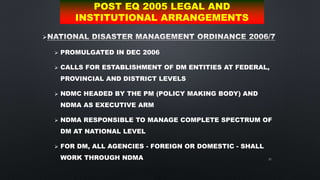 61

 PROMULGATED IN DEC 2006
 CALLS FOR ESTABLISHMENT OF DM ENTITIES AT FEDERAL,
PROVINCIAL AND DISTRICT LEVELS
 NDMC HEADED BY THE PM (POLICY MAKING BODY) AND
NDMA AS EXECUTIVE ARM
 NDMA RESPONSIBLE TO MANAGE COMPLETE SPECTRUM OF
DM AT NATIONAL LEVEL
 FOR DM, ALL AGENCIES - FOREIGN OR DOMESTIC - SHALL
WORK THROUGH NDMA
POST EQ 2005 LEGAL AND
INSTITUTIONAL ARRANGEMENTS
 