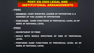 65

 MEMBERS. CHIEF MINISTER, LEADER OF OPPOSITION & A
NOMINEE OF THE LEADER OF OPPOSITION
 FUNCTIONS. SAME FUNCTIONS AT PROVINCIAL LEVEL AS OF
NDMC AT NATIONAL LEVEL

 SECRETARIAT OF PDMC
 DEALS WITH WHOLE SPECTRUM OF DRM AT PROVINCIAL
LEVEL
 PERFORMS SAME FUNCTIONS AT PROVINCIAL LEVEL AS OF
NDMA AT NATIONAL LEVEL
POST EQ 2005 LEGAL AND
INSTITUTIONAL ARRANGEMENTS
 