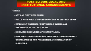 66

 ACTS AS FIRST RESPONDER
 DEALS WITH WHOLE SPECTRUM OF DRM AT DISTRICT LEVEL
 IMPLEMENT NATIONAL / PROVINCIAL POLICIES AND
STRATEGIES AT DISTRICT LEVEL
 MOBILIZES RESOURCES AT DISTRICT LEVEL
 GIVE DIRECTIONS/GUIDELINES TO DISTRICT DEPARTMENTS /
ORGANIZATIONS FOR PREVENTION AND MITIGATION OF
DISASTERS
POST EQ 2005 LEGAL AND
INSTITUTIONAL ARRANGEMENTS
 