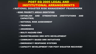 67

NINE PRIORITY AREAS IDENTIFIED
 ESTABLISH AND STRENGTHEN (INSTITUTIONS AND
CAPACITIES)
 NATIONAL RISK ASSESSMENT
 TRAINING
 AWARENESS
 MULTI HAZARD EWS
 MAINSTREAMING DRR INTO DEVELOPMENT
 COMMUNITY BASED DRR INITIATIVES
 EMERGENCY RESPONSE SYSTEMS
 CAPACITY DEVELOPMENT FOR POST DISASTER RECOVERY
POST EQ 2005 LEGAL AND
INSTITUTIONAL ARRANGEMENTS
 