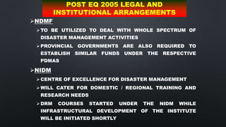 68
POST EQ 2005 LEGAL AND
INSTITUTIONAL ARRANGEMENTS
NDMF
TO BE UTILIZED TO DEAL WITH WHOLE SPECTRUM OF
DISASTER MANAGEMENT ACTIVITIES
PROVINCIAL GOVERNMENTS ARE ALSO REQUIRED TO
ESTABLISH SIMILAR FUNDS UNDER THE RESPECTIVE
PDMAS
NIDM
CENTRE OF EXCELLENCE FOR DISASTER MANAGEMENT
WILL CATER FOR DOMESTIC / REGIONAL TRAINING AND
RESEARCH NEEDS
DRM COURSES STARTED UNDER THE NIDM WHILE
INFRASTRUCTURAL DEVELOPMENT OF THE INSTITUTE
WILL BE INITIATED SHORTLY
 