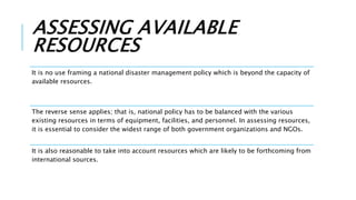 ASSESSING AVAILABLE
RESOURCES
It is no use framing a national disaster management policy which is beyond the capacity of
available resources.
The reverse sense applies; that is, national policy has to be balanced with the various
existing resources in terms of equipment, facilities, and personnel. In assessing resources,
it is essential to consider the widest range of both government organizations and NGOs.
It is also reasonable to take into account resources which are likely to be forthcoming from
international sources.
 