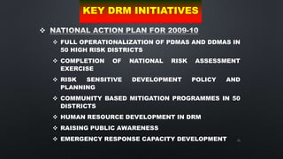 70

 FULL OPERATIONALIZATION OF PDMAS AND DDMAS IN
50 HIGH RISK DISTRICTS
 COMPLETION OF NATIONAL RISK ASSESSMENT
EXERCISE
 RISK SENSITIVE DEVELOPMENT POLICY AND
PLANNING
 COMMUNITY BASED MITIGATION PROGRAMMES IN 50
DISTRICTS
 HUMAN RESOURCE DEVELOPMENT IN DRM
 RAISING PUBLIC AWARENESS
 EMERGENCY RESPONSE CAPACITY DEVELOPMENT
KEY DRM INITIATIVES
 