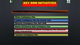 71
Contingency Plans
Winter Contingency Plan
Cyclone Contingency Plan (for Karachi City)
Monsoon Contingency Plan 2007-2008
Industrial & Chemical Accidents Contingency Plan (advanced
stage of finalization)
Marine Oil/Chemical Spill Contingency Plan
Technical Contingency Plan
KEY DRM INITIATIVES
 