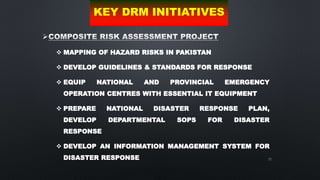 72

 MAPPING OF HAZARD RISKS IN PAKISTAN
 DEVELOP GUIDELINES & STANDARDS FOR RESPONSE
 EQUIP NATIONAL AND PROVINCIAL EMERGENCY
OPERATION CENTRES WITH ESSENTIAL IT EQUIPMENT
 PREPARE NATIONAL DISASTER RESPONSE PLAN,
DEVELOP DEPARTMENTAL SOPS FOR DISASTER
RESPONSE
 DEVELOP AN INFORMATION MANAGEMENT SYSTEM FOR
DISASTER RESPONSE
KEY DRM INITIATIVES
 