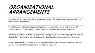 ORGANIZATIONAL
ARRANGEMENTS
It is generally accepted that the primary responsibility for dealing with disaster must rest
with national government.
In addition, an important disaster management concept is to ensure optimum use of
existing resources, the majority of which tend to be under government direction.
It follows, therefore, that the organizational arrangements needed for dealing with disaster
(both before, during, and after a disaster) are best based on the government structure.
Indeed, experience has shown that it is neither wise nor effective to try to switch to some
special organizational arrangements for disaster purposes.
 