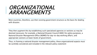 ORGANIZATIONAL
ARRANGEMENTS
Most countries, therefore, use their existing government structure as the basis for dealing
with disaster.
They then augment this by establishing such specialized agencies or sections as may be
deemed necessary; for example, a National Disaster Council (NDC) for policy purposes, a
National Disaster Management Office (NDMO) for day-to-day working affairs, and
appropriate sections at lower levels of government.
Thus, in framing a national disaster management policy, these organizational aspects must
be carefully considered and included in the relevant policy statement
 