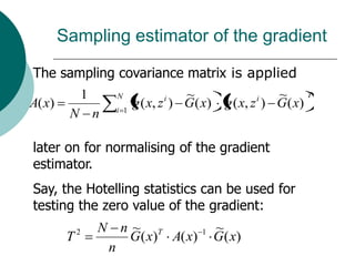 Sampling estimator of the gradient

The sampling covariance matrix is applied
                 1     N           i    ~                 i   ~ T
A( x)                  i 1
                             g ( x, z ) G ( x)     g ( x, z ) G ( x)
         N n

later on for normalising of the gradient
estimator.
Say, the Hotelling statistics can be used for
testing the zero value of the gradient:
             2       N n~ T                 1    ~
         T              G ( x) A( x)             G ( x)
                      n
 