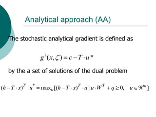 Analytical approach (AA)

  The stochastic analytical gradient is defined as


              g 1 ( x, ) c T u *
  by the a set of solutions of the dual problem

(h T x)T u*   maxu [(h T x)T u | u W T   q   0, u    m
                                                         ]
 