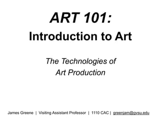 ART 101:  Introduction to Art  The Technologies of  Art Production James Greene  |  Visiting Assistant Professor  |  1110 CAC |  greenjam@gvsu.edu 
