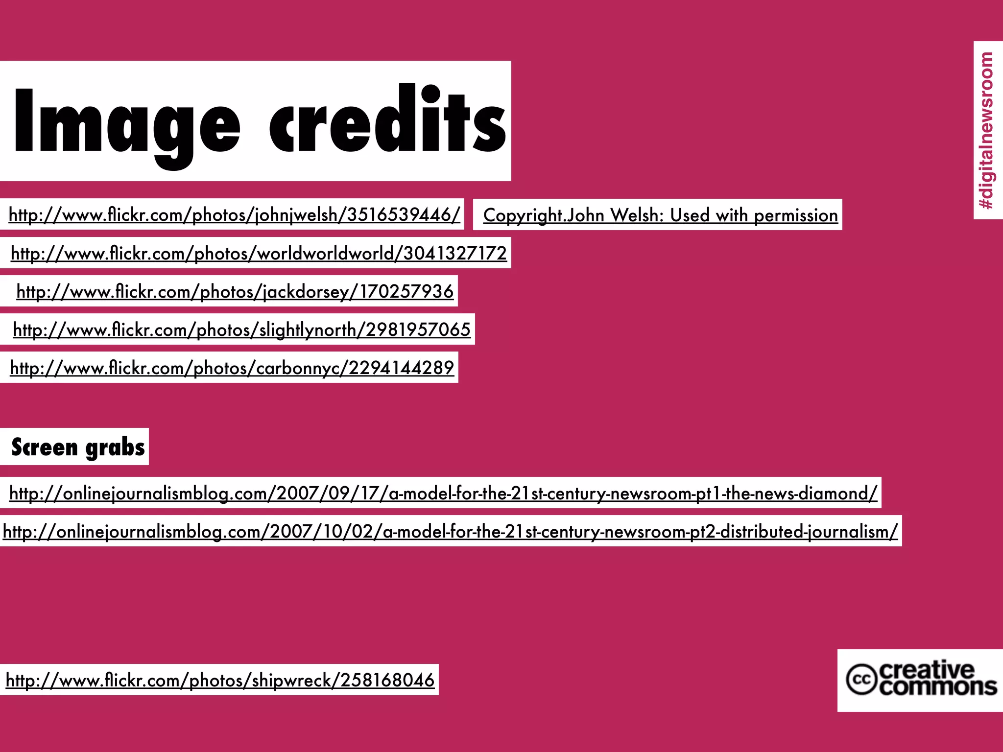 #digitalnewsroom
 Image credits
http://www.ﬂickr.com/photos/johnjwelsh/3516539446/       Copyright.John Welsh: Used with permission

http://www.ﬂickr.com/photos/worldworldworld/3041327172

 http://www.ﬂickr.com/photos/jackdorsey/170257936

 http://www.ﬂickr.com/photos/slightlynorth/2981957065

http://www.ﬂickr.com/photos/carbonnyc/2294144289



 Screen grabs
http://onlinejournalismblog.com/2007/09/17/a-model-for-the-21st-century-newsroom-pt1-the-news-diamond/

http://onlinejournalismblog.com/2007/10/02/a-model-for-the-21st-century-newsroom-pt2-distributed-journalism/




http://www.ﬂickr.com/photos/shipwreck/258168046
 