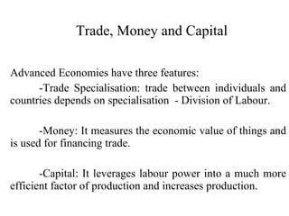 Trade, Money and Capital Advanced Economies have three features: -Trade Specialisation: trade between individuals and countries depends on specialisation  - Division of Labour. -Money: It measures the economic value of things and is used for financing trade. -Capital: It leverages labour power into a much more efficient factor of production and increases production. 