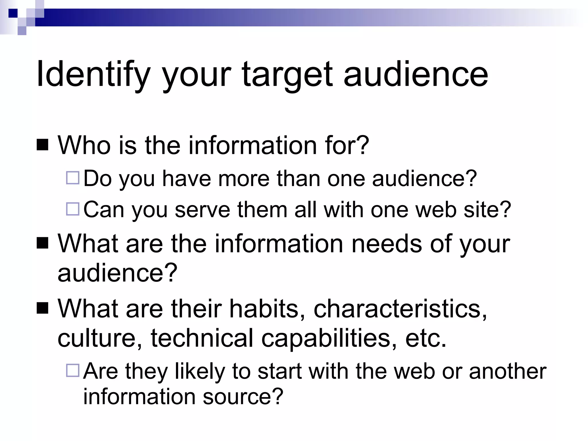 Identify your target audience Who is the information for?  Do you have more than one audience? Can you serve them all with one web site? What are the information needs of your audience? What are their habits, characteristics, culture, technical capabilities, etc. Are they likely to start with the web or another information source? 
