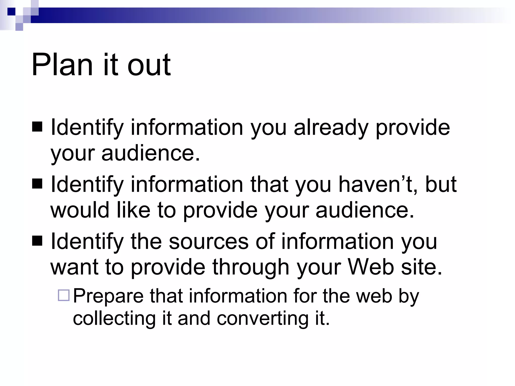 Plan it out Identify information you already provide your audience. Identify information that you haven’t, but would like to provide your audience. Identify the sources of information you want to provide through your Web site. Prepare that information for the web by collecting it and converting it. 