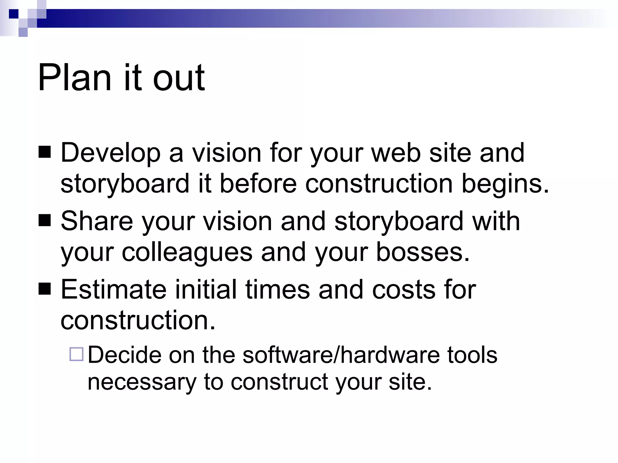 Plan it out Develop a vision for your web site and storyboard it before construction begins. Share your vision and storyboard with your colleagues and your bosses. Estimate initial times and costs for construction. Decide on the software/hardware tools necessary to construct your site. 