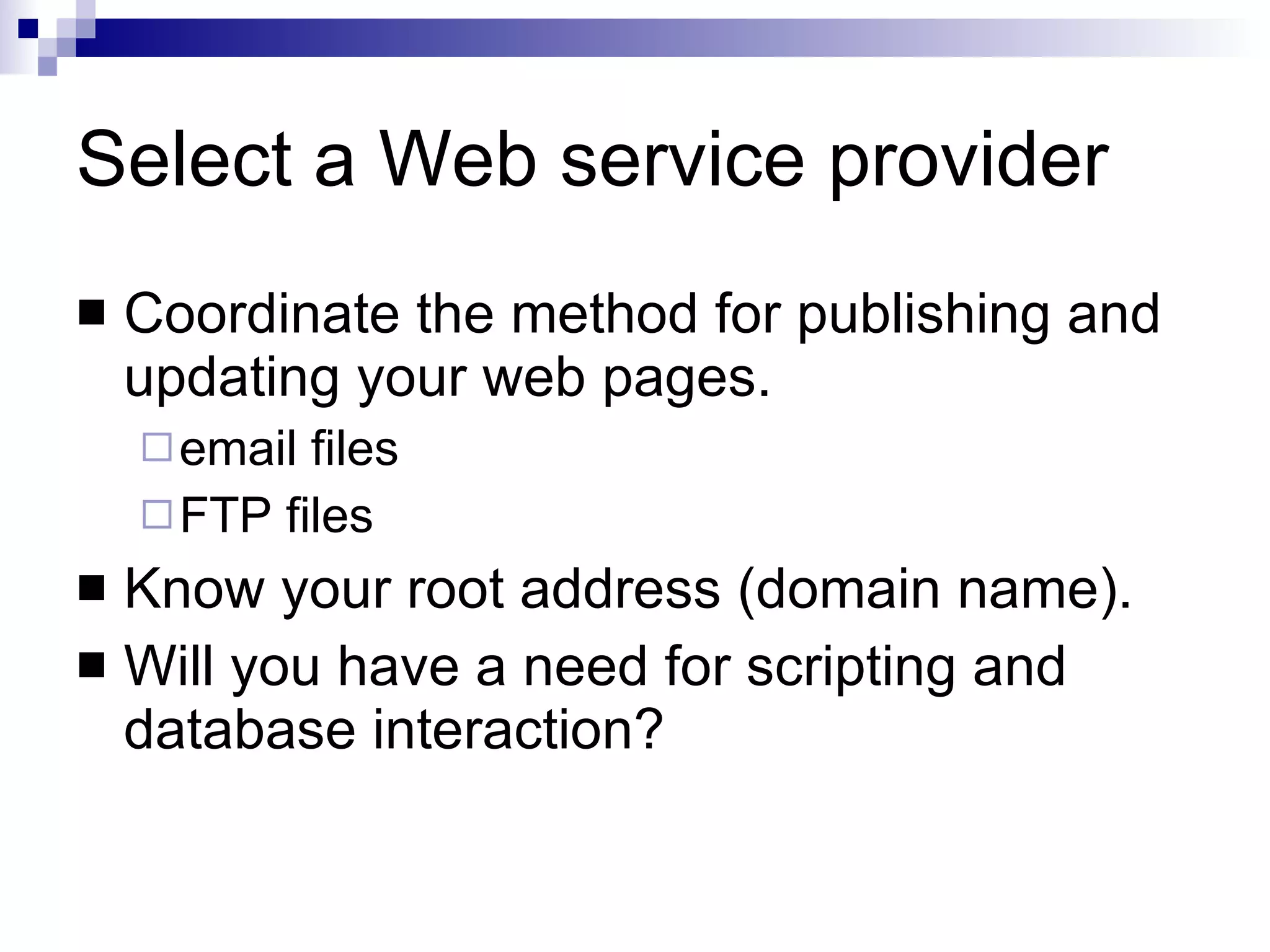 Select a Web service provider Coordinate the method for publishing and updating your web pages. email files FTP files Know your root address (domain name). Will you have a need for scripting and database interaction? 