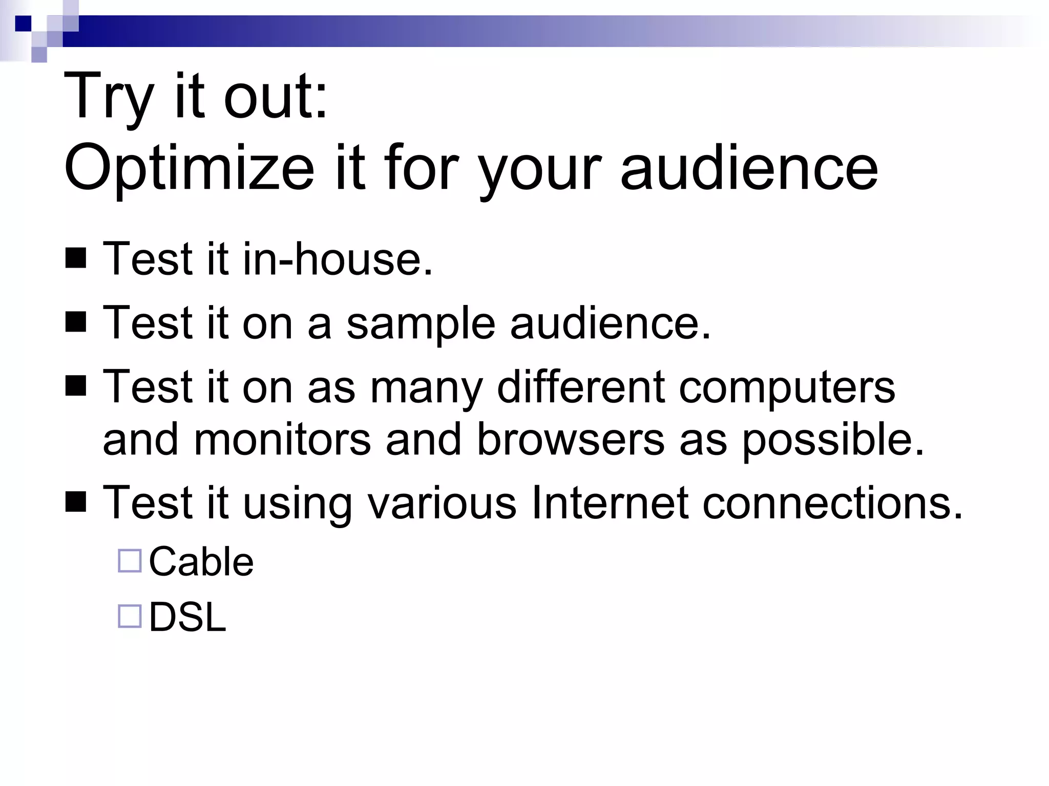Try it out: Optimize it for your audience Test it in-house. Test it on a sample audience. Test it on as many different computers and monitors and browsers as possible. Test it using various Internet connections. Cable DSL 