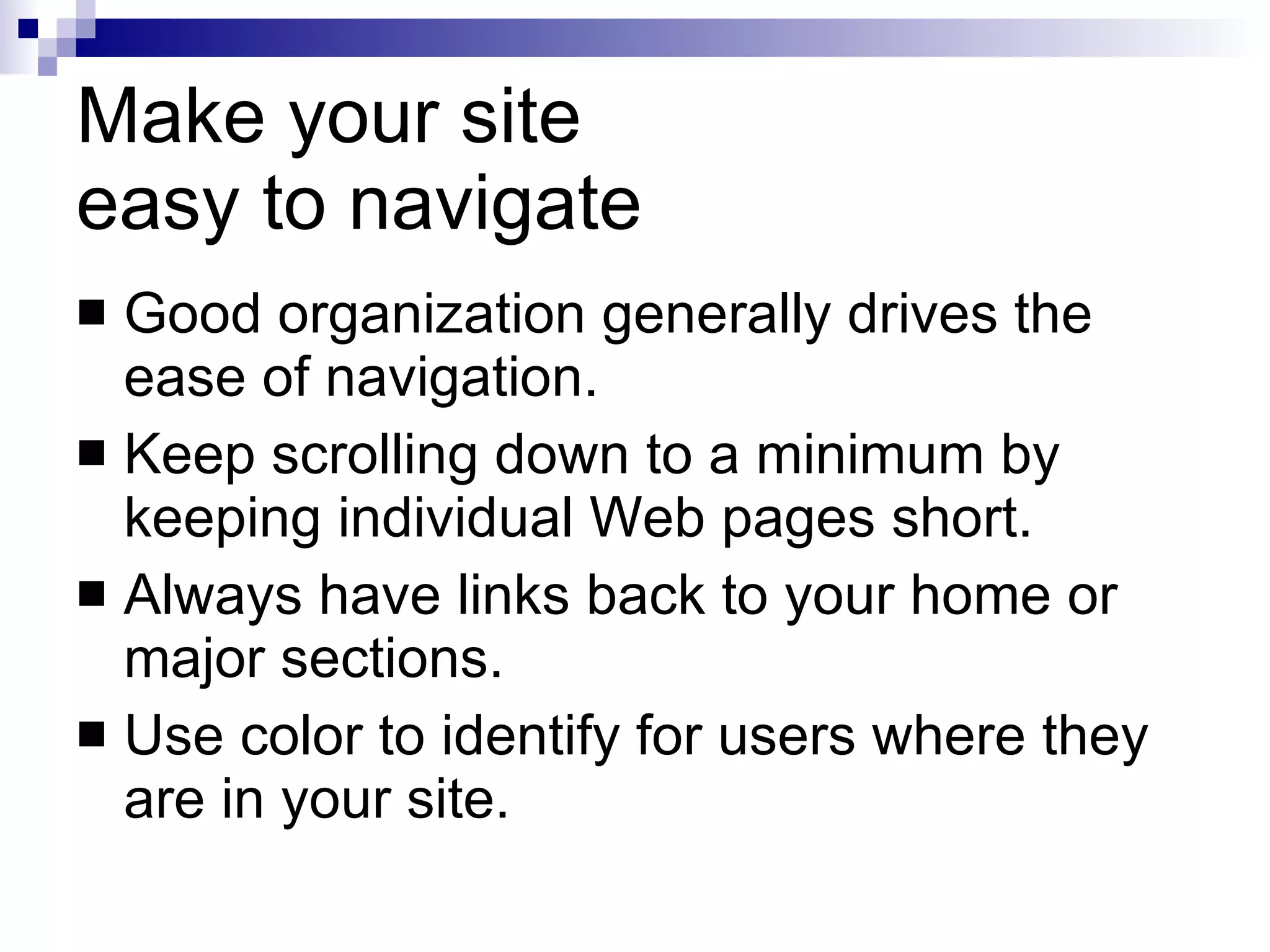 Make your site  easy to navigate Good organization generally drives the ease of navigation. Keep scrolling down to a minimum by keeping individual Web pages short. Always have links back to your home or major sections. Use color to identify for users where they are in your site. 