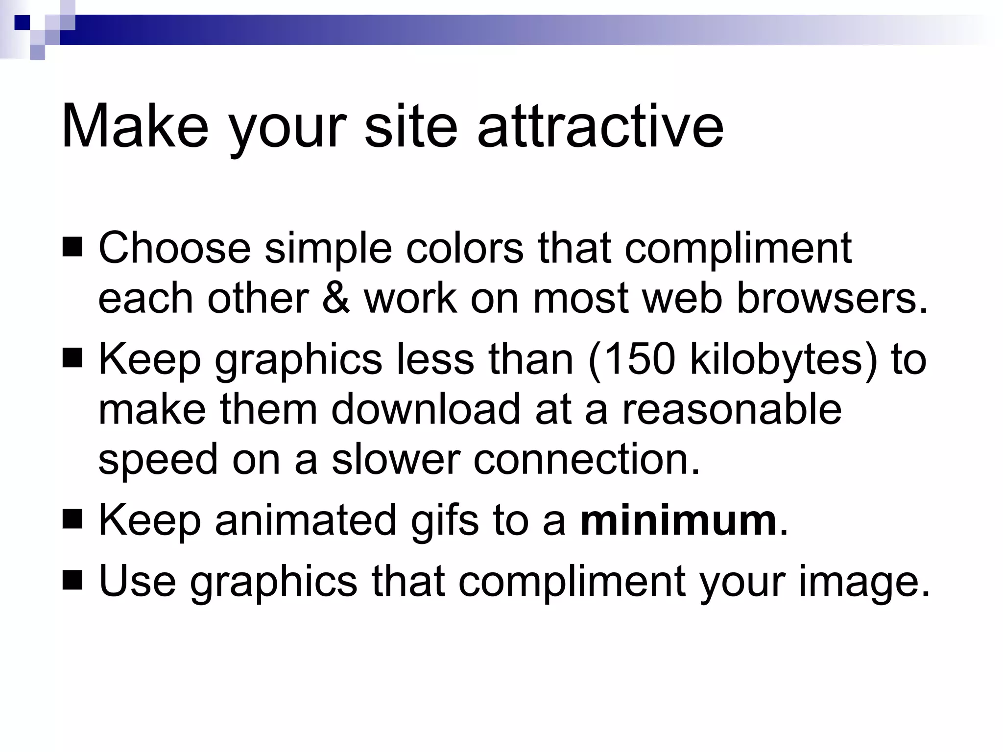 Make your site attractive Choose simple colors that compliment each other & work on most web browsers. Keep graphics less than (150 kilobytes) to make them download at a reasonable speed on a slower connection. Keep animated gifs to a  minimum . Use graphics that compliment your image. 