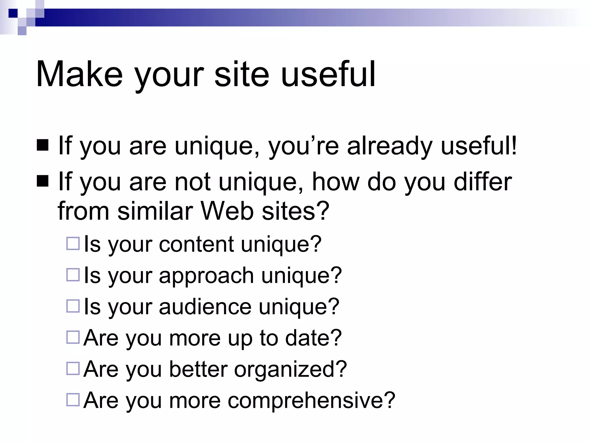 Make your site useful If you are unique, you’re already useful! If you are not unique, how do you differ from similar Web sites? Is your content unique? Is your approach unique? Is your audience unique? Are you more up to date? Are you better organized? Are you more comprehensive? 