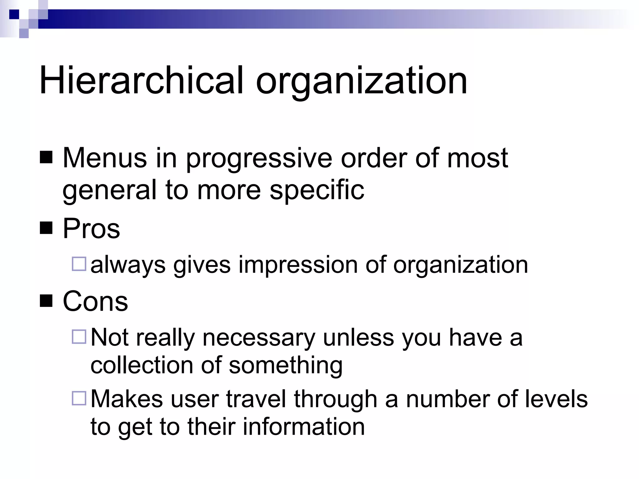 Hierarchical organization Menus in progressive order of most general to more specific Pros always gives impression of organization Cons Not really necessary unless you have a collection of something Makes user travel through a number of levels to get to their information 