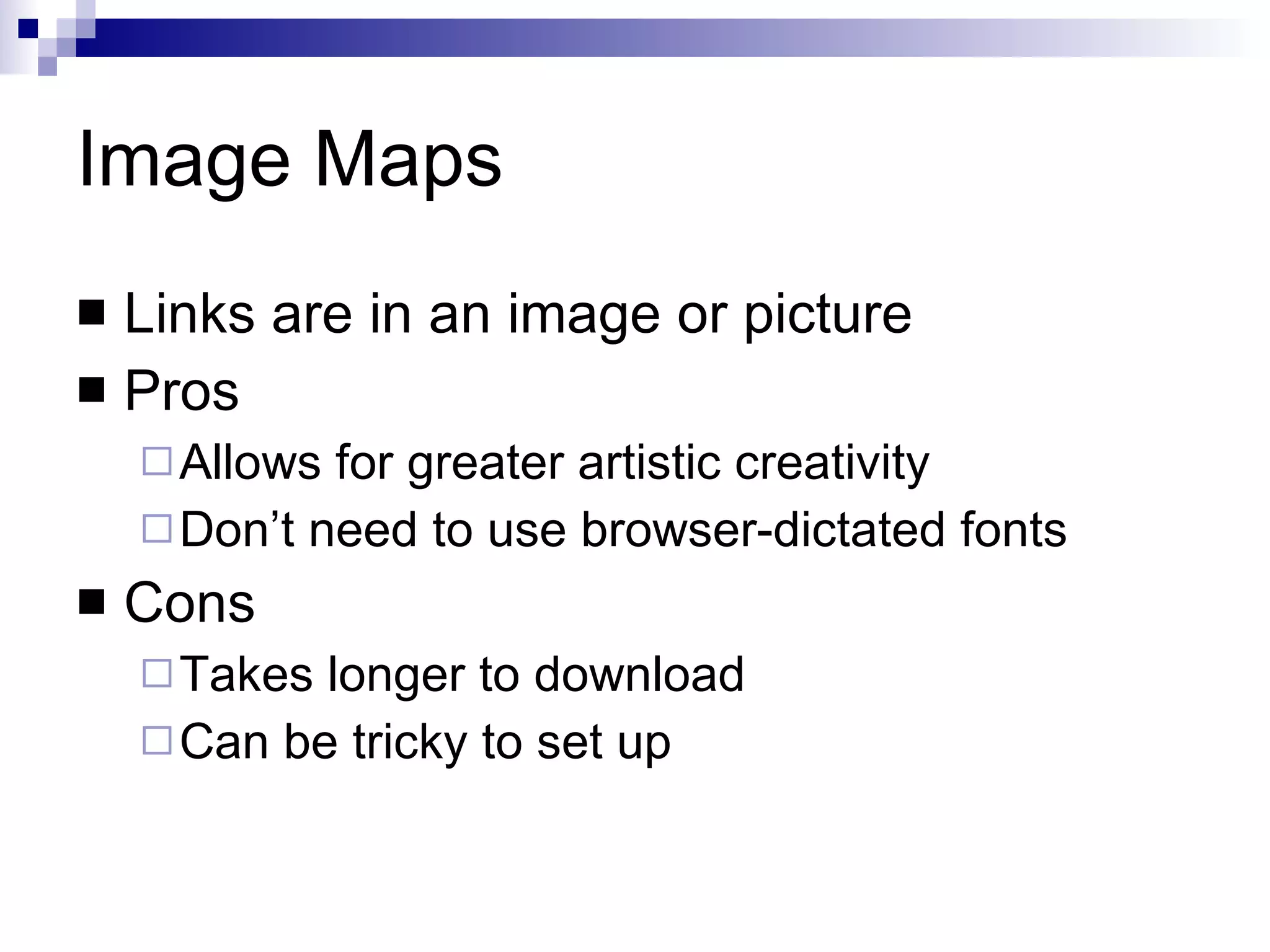 Image Maps Links are in an image or picture Pros Allows for greater artistic creativity Don’t need to use browser-dictated fonts Cons Takes longer to download Can be tricky to set up 