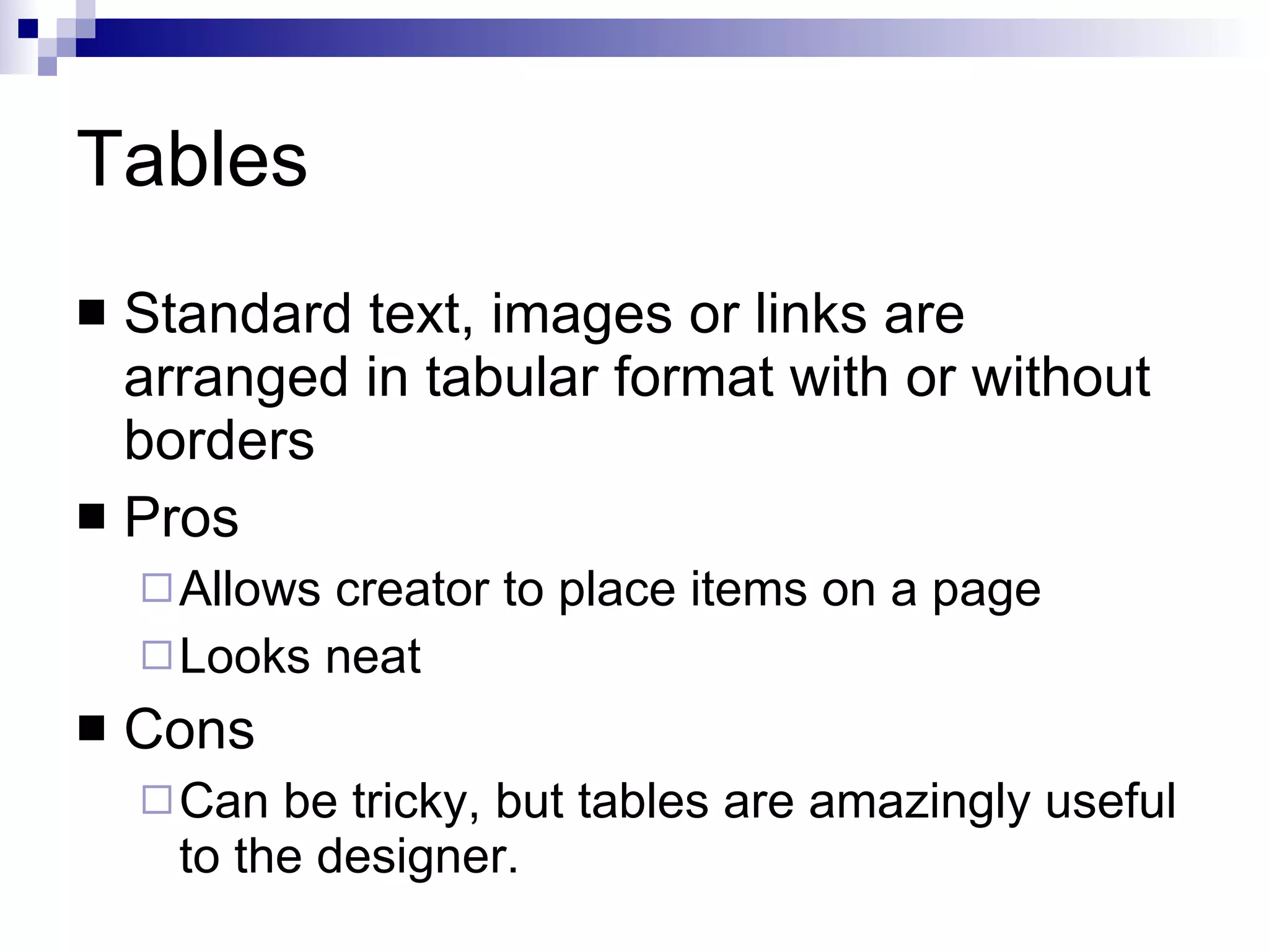 Tables Standard text, images or links are arranged in tabular format with or without borders Pros Allows creator to place items on a page Looks neat Cons Can be tricky, but tables are amazingly useful to the designer. 