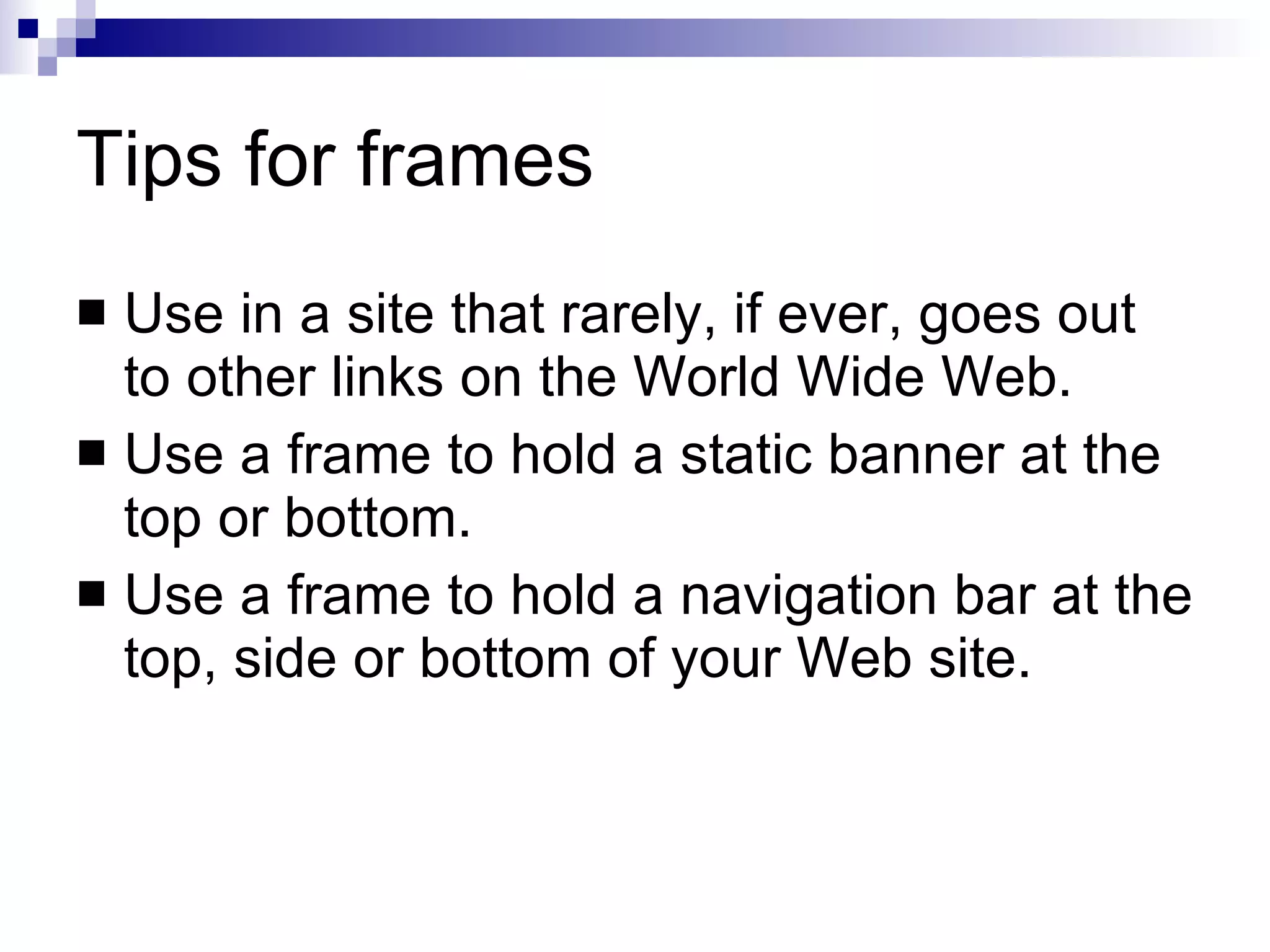 Tips for frames Use in a site that rarely, if ever, goes out to other links on the World Wide Web. Use a frame to hold a static banner at the top or bottom. Use a frame to hold a navigation bar at the top, side or bottom of your Web site. 