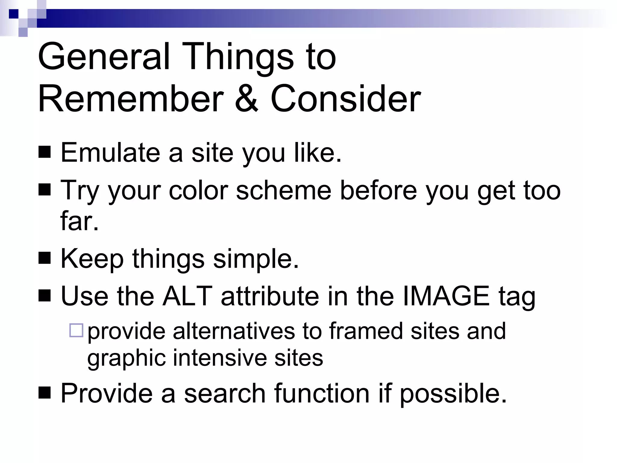 General Things to  Remember & Consider Emulate a site you like. Try your color scheme before you get too far. Keep things simple. Use the ALT attribute in the IMAGE tag provide alternatives to framed sites and graphic intensive sites Provide a search function if possible. 