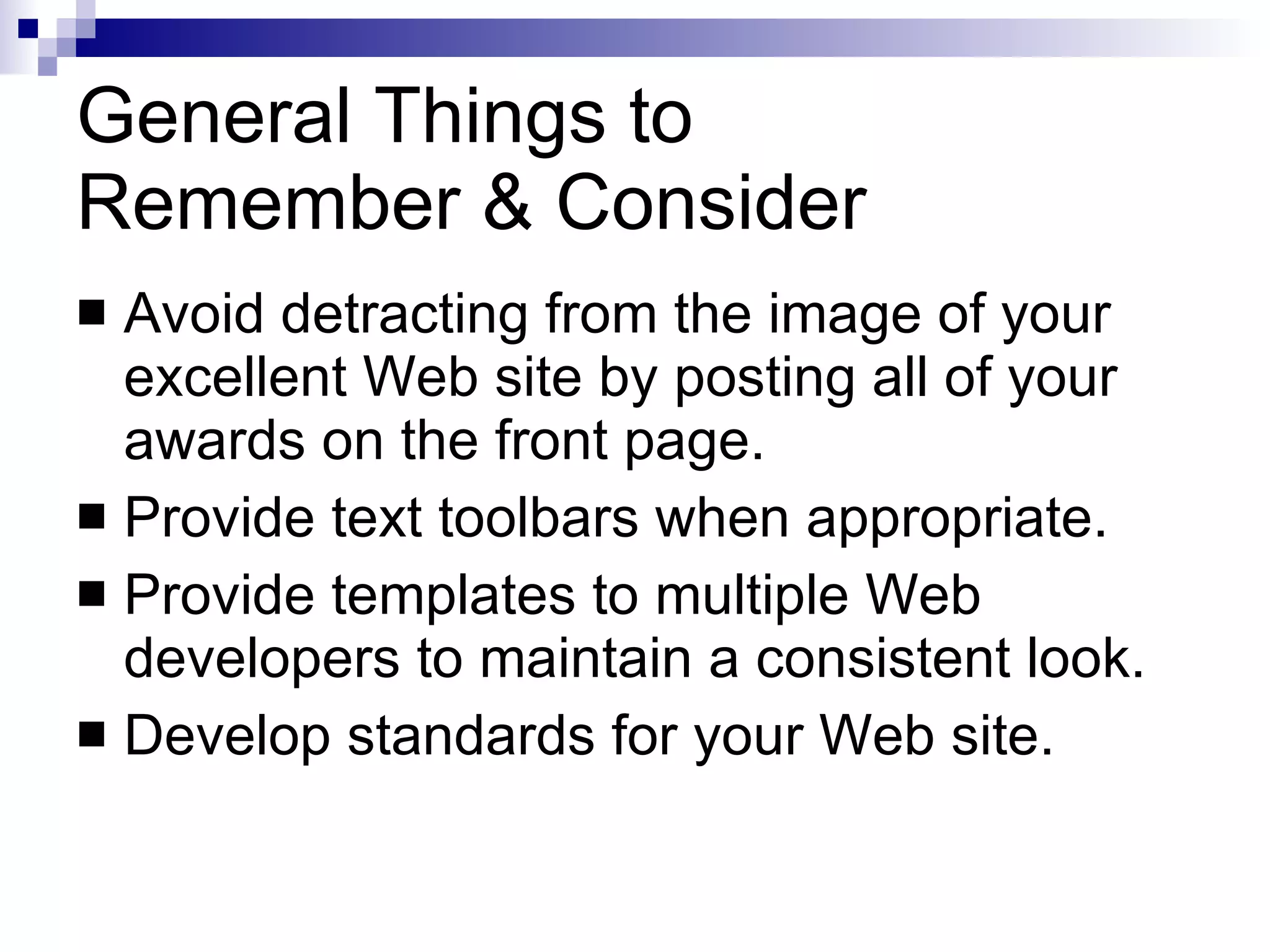 General Things to  Remember & Consider Avoid detracting from the image of your excellent Web site by posting all of your awards on the front page. Provide text toolbars when appropriate. Provide templates to multiple Web developers to maintain a consistent look. Develop standards for your Web site. 