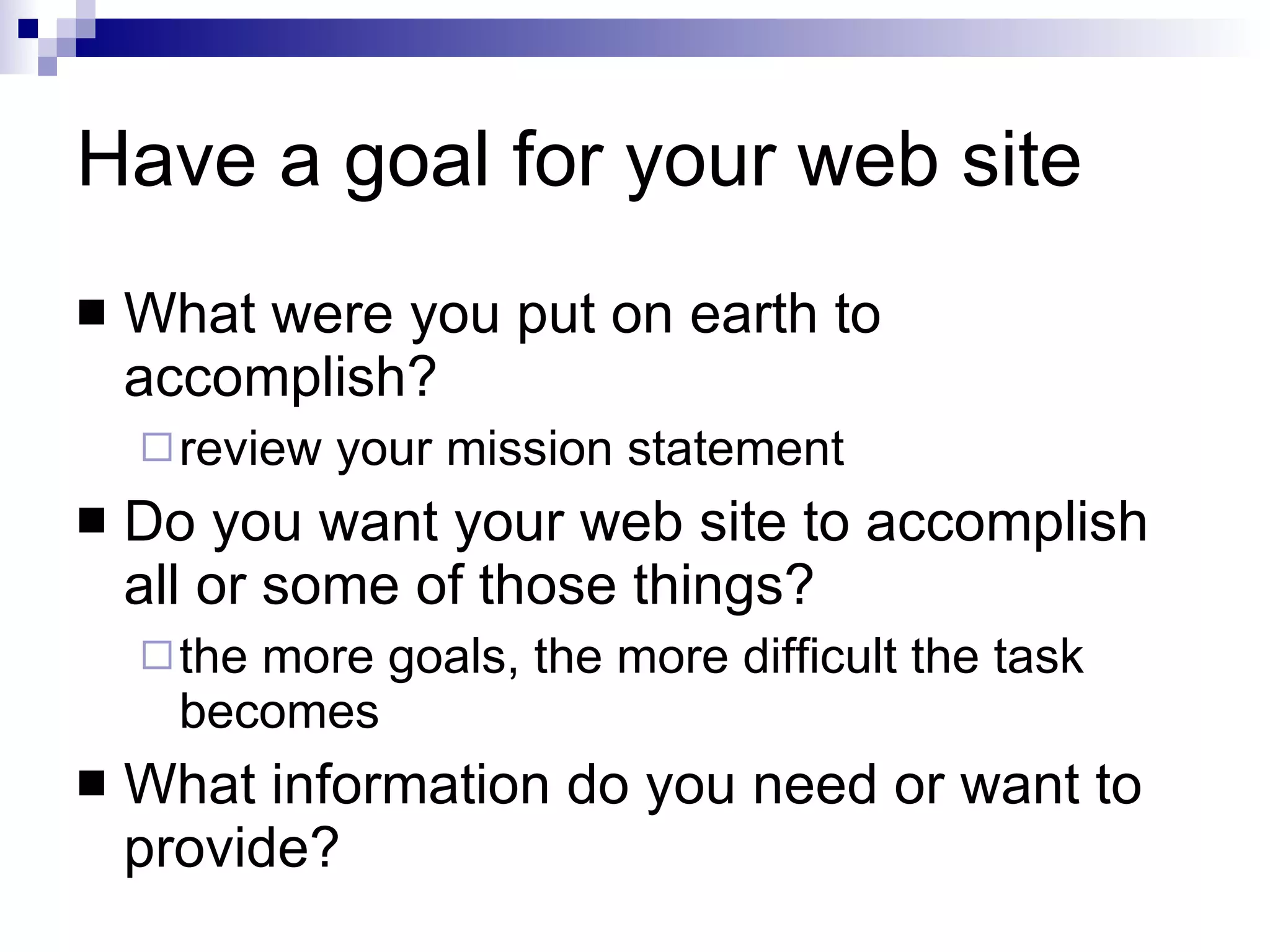 Have a goal for your web site What were you put on earth to accomplish? review your mission statement Do you want your web site to accomplish all or some of those things? the more goals, the more difficult the task becomes What information do you need or want to provide? 