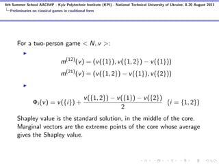 6th Summer School AACIMP - Kyiv Polytechnic Institute (KPI) - National Technical University of Ukraine, 8-20 August 2011
  Preliminaries on classical games in coalitional form




      For a two-person game < N, v >:

                                 m(12) (v ) = (v ({1}), v ({1, 2}) − v ({1}))
                                 m(21) (v ) = (v ({1, 2}) − v ({1}), v ({2}))


                                               v ({1, 2}) − v ({1}) − v ({2})
                Φi (v ) = v ({i}) +                                           (i = {1, 2})
                                                              2
      Shapley value is the standard solution, in the middle of the core.
      Marginal vectors are the extreme points of the core whose average
      gives the Shapley value.
 