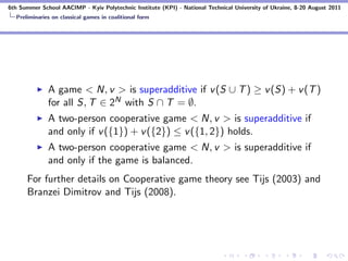 6th Summer School AACIMP - Kyiv Polytechnic Institute (KPI) - National Technical University of Ukraine, 8-20 August 2011
  Preliminaries on classical games in coalitional form




              A game < N, v > is superadditive if v (S ∪ T ) ≥ v (S) + v (T )
              for all S, T ∈ 2N with S ∩ T = ∅.
              A two-person cooperative game < N, v > is superadditive if
              and only if v ({1}) + v ({2}) ≤ v ({1, 2}) holds.
              A two-person cooperative game < N, v > is superadditive if
              and only if the game is balanced.
      For further details on Cooperative game theory see Tijs (2003) and
      Branzei Dimitrov and Tijs (2008).
 