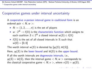 6th Summer School AACIMP - Kyiv Polytechnic Institute (KPI) - National Technical University of Ukraine, 8-20 August 2011
  Cooperative games under interval uncertainty




Cooperative games under interval uncertainty
      A cooperative n-person interval game in coalitional form is an
      ordered pair < N, w >:
              N := {1, 2, . . . , n} is the set of players
              w : 2N → I (R) is the characteristic function which assigns to
              each coalition S ∈ 2N a closed interval w (S) ∈ I (R)
              I (R) is the set of all closed intervals in R such that
              w (∅) = [0, 0]
      The worth interval w (S) is denoted by [w (S), w (S)].
      Here, w (S) is the lower bound and w (S) is the upper bound.
      If all the worth intervals are degenerate intervals, i.e.,
      w (S) = w (S), then the interval game < N, w > corresponds to
      the classical cooperative game < N, v >, where v (S) = w (S).
 
