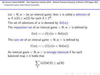 6th Summer School AACIMP - Kyiv Polytechnic Institute (KPI) - National Technical University of Ukraine, 8-20 August 2011
  Cooperative games under interval uncertainty




      Let < N, w > be an interval game; then v is called a selection of
      w if v (S) ∈ w (S) for each S ∈ 2N .
      The set of selections of w is denoted by Sel(w ).
      The imputation set of an interval game < N, w > is deﬁned by

                                    I (w ) := ∪ {I (v )|v ∈ Sel(w )}.

      The core set of an interval game < N, w > is deﬁned by

                                   C (w ) := ∪ {C (v )|v ∈ Sel(w )}.

      An interval game < N, w > is strongly balanced if for each
      balanced map λ it holds that

                                                 λ(S)w (S) ≤ w (N).
                                           S
 