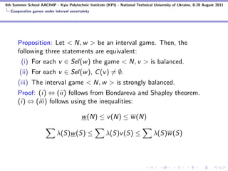 6th Summer School AACIMP - Kyiv Polytechnic Institute (KPI) - National Technical University of Ukraine, 8-20 August 2011
  Cooperative games under interval uncertainty




      Proposition: Let < N, w > be an interval game. Then, the
      following three statements are equivalent:
        (i) For each v ∈ Sel(w ) the game < N, v > is balanced.
       (ii) For each v ∈ Sel(w ), C (v ) = ∅.
      (iii) The interval game < N, w > is strongly balanced.
      Proof: (i) ⇔ (ii) follows from Bondareva and Shapley theorem.
      (i) ⇔ (iii) follows using the inequalities:

                                         w (N) ≤ v (N) ≤ w (N)

                            λ(S)w (S) ≤                λ(S)v (S) ≤               λ(S)w (S)
 