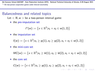 6th Summer School AACIMP - Kyiv Polytechnic Institute (KPI) - National Technical University of Ukraine, 8-20 August 2011
  On two-person cooperative games under interval uncertainty




Balancedness and related topics
      Let < N, w > be a two-person interval game:
          the pre-imputation set

                              I ∗ (w ) := x ∈ R2 |x1 + x2 ∈ w (1, 2)

              the imputation set

              I (w ) := x ∈ R2 |x1 ≥ w (1), x2 ≥ w (2), x1 + x2 ∈ w (1, 2)

              the mini-core set

              MC (w ) := x ∈ R2 |x1 ≥ w (1), x2 ≥ w (2), x1 + x2 ∈ w (1, 2)

              the core set

              C (w ) := x ∈ R2 |x1 ≥ w (1), x2 ≥ w (2), x1 + x2 ∈ w (1, 2)
 
