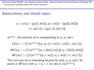 6th Summer School AACIMP - Kyiv Polytechnic Institute (KPI) - National Technical University of Ukraine, 8-20 August 2011
  On two-person cooperative games under interval uncertainty




Balancedness and related topics

                  s1 ∈ w (1) = [w (1), w (1)], s2 ∈ w (2) = [w (2), w (2)]
                                   t ∈ w (1, 2) = [w (1, 2), w (1, 2)]


      w s1 ,s2 ,t : the selection of w corresponding to s1 , s2 and t

            C (w ) = ∪ C (w s1 ,s2 ,t )|(s1 , s2 , t) ∈ w (1) × w (2) × w (1, 2)

          MC (w ) = ∪ C (w s1 ,s2 ,t )|s1 ∈ [w (1), w (1)], s2 ∈ [w (2), w (2)]
            MC (w ) ⊂ ∪ C (w s1 ,s2 ,t )|s1 ∈ w (1), s2 ∈ w (2), t ∈ w (1, 2)
      The mini-core set is interesting because for each s1 , s2 and t all
      points in MC (w ) with x1 + x2 = t are also in C (w s1 ,s2 ,t ).
 