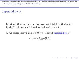 6th Summer School AACIMP - Kyiv Polytechnic Institute (KPI) - National Technical University of Ukraine, 8-20 August 2011
  On two-person cooperative games under interval uncertainty




Superadditivity



      Let A and B be two intervals. We say that A is left to B, denoted
      by A B, if for each a ∈ A and for each b ∈ B, a ≤ b.

      A two-person interval game < N, w > is called superadditive, if

                                          w (1) + w (2) w (1, 2)
 