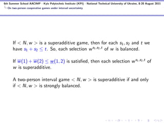 6th Summer School AACIMP - Kyiv Polytechnic Institute (KPI) - National Technical University of Ukraine, 8-20 August 2011
  On two-person cooperative games under interval uncertainty




      If < N, w > is a superadditive game, then for each s1 , s2 and t we
      have s1 + s2 ≤ t. So, each selection w s1 ,s2 ,t of w is balanced.

      If w (1) + w (2) ≤ w (1, 2) is satisﬁed, then each selection w s1 ,s2 ,t of
      w is superadditive.

      A two-person interval game < N, w > is superadditive if and only
      if < N, w > is strongly balanced.
 