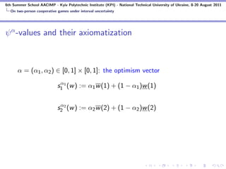 6th Summer School AACIMP - Kyiv Polytechnic Institute (KPI) - National Technical University of Ukraine, 8-20 August 2011
  On two-person cooperative games under interval uncertainty




ψ α -values and their axiomatization



      α = (α1 , α2 ) ∈ [0, 1] × [0, 1]: the optimism vector
                             α
                            s1 1 (w ) := α1 w (1) + (1 − α1 )w (1)

                             α
                            s2 2 (w ) := α2 w (2) + (1 − α2 )w (2)
 