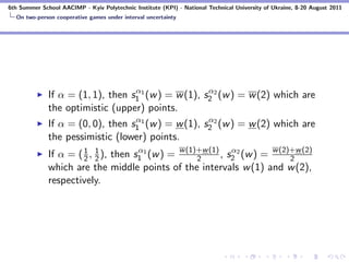 6th Summer School AACIMP - Kyiv Polytechnic Institute (KPI) - National Technical University of Ukraine, 8-20 August 2011
  On two-person cooperative games under interval uncertainty




                                   α                  α
              If α = (1, 1), then s1 1 (w ) = w (1), s2 2 (w ) = w (2) which are
              the optimistic (upper) points.
                                   α                  α
              If α = (0, 0), then s1 1 (w ) = w (1), s2 2 (w ) = w (2) which are
              the pessimistic (lower) points.
              If α = ( 1 , 1 ), then s1 1 (w ) = w (1)+w (1) , s2 2 (w ) = w (2)+w (2)
                       2 2
                                      α
                                                      2
                                                                α
                                                                                2
              which are the middle points of the intervals w (1) and w (2),
              respectively.
 
