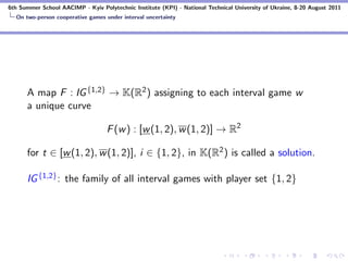 6th Summer School AACIMP - Kyiv Polytechnic Institute (KPI) - National Technical University of Ukraine, 8-20 August 2011
  On two-person cooperative games under interval uncertainty




      A map F : IG {1,2} → K(R2 ) assigning to each interval game w
      a unique curve

                                   F (w ) : [w (1, 2), w (1, 2)] → R2

      for t ∈ [w (1, 2), w (1, 2)], i ∈ {1, 2}, in K(R2 ) is called a solution.

      IG {1,2} : the family of all interval games with player set {1, 2}
 