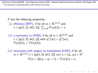 6th Summer School AACIMP - Kyiv Polytechnic Institute (KPI) - National Technical University of Ukraine, 8-20 August 2011
  On two-person cooperative games under interval uncertainty




      F has the following properties:
        (i) eﬃciency (EFF), if for all w ∈ IG {1,2} and
            t ∈ [w (1, 2), w (1, 2)]; i∈N F (w )(t)i = t.

       (ii) α-symmetry (α-SYM), if for all w ∈ IG {1,2} and
                                           α           α
            t ∈ [w (1, 2), w (1, 2)] with s1 1 (w ) = s2 2 (w );
            F (w )(t)1 = F (w )(t)2 .

      (iii) covariance with respect to translations (COV), if for all
            w ∈ IG {1,2} , t ∈ [w (1, 2), w (1, 2)] and a = (a1 , a2 ) ∈ R2
                                F (w + ˆ)(a1 + a2 + t) = F (w )(t) + a.
                                       a
 