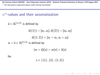 6th Summer School AACIMP - Kyiv Polytechnic Institute (KPI) - National Technical University of Ukraine, 8-20 August 2011
  On two-person cooperative games under interval uncertainty




ψ α -values and their axiomatization

      ˆ ∈ IG {1,2} is deﬁned by
      a

                                ˆ({1}) = [a1 , a1 ], ˆ({2}) = [a2 , a2 ]
                                a                    a

                                    ˆ({1, 2}) = [a1 + a2 , a1 + a2 ]
                                    a
      w + ˆ ∈ IG {1,2} is deﬁned by
          a

                                       (w + ˆ)(s) = w (s) + ˆ(s)
                                            a               a

      for
                                          s ∈ {{1} , {2} , {1, 2}}
 