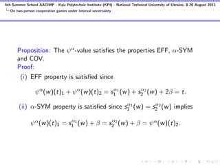 6th Summer School AACIMP - Kyiv Polytechnic Institute (KPI) - National Technical University of Ukraine, 8-20 August 2011
  On two-person cooperative games under interval uncertainty




      Proposition: The ψ α -value satisﬁes the properties EFF, α-SYM
      and COV.
      Proof:
        (i) EFF property is satisﬁed since
                                               α           α
                ψ α (w )(t)1 + ψ α (w )(t)2 = s1 1 (w ) + s2 2 (w ) + 2β = t.
                                              α           α
       (ii) α-SYM property is satisﬁed since s1 1 (w ) = s2 2 (w ) implies

                              α               α
              ψ α (w )(t)1 = s1 1 (w ) + β = s2 2 (w ) + β = ψ α (w )(t)2 .
 