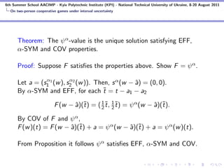 6th Summer School AACIMP - Kyiv Polytechnic Institute (KPI) - National Technical University of Ukraine, 8-20 August 2011
  On two-person cooperative games under interval uncertainty




      Theorem: The ψ α -value is the unique solution satisfying EFF,
      α-SYM and COV properties.

      Proof: Suppose F satisﬁes the properties above. Show F = ψ α .

                α          α
      Let a = (s1 1 (w ), s2 2 (w )). Then, s α (w − ˆ) = (0, 0).
                                                     a
      By α-SYM and EFF, for each ˜ = t − a1 − a2
                                         t

                           F (w − ˆ)(˜) = ( 1 ˜, 2 ˜) = ψ α (w − ˆ)(˜).
                                  a t       2t
                                                 1
                                                   t             a t

      By COV of F and ψ α ,
      F (w )(t) = F (w − ˆ)(˜) + a = ψ α (w − ˆ)(˜) + a = ψ α (w )(t).
                         a t                  a t

      From Proposition it follows ψ α satisﬁes EFF, α-SYM and COV.
 