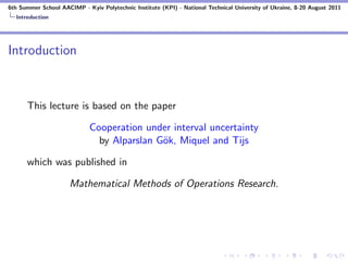 6th Summer School AACIMP - Kyiv Polytechnic Institute (KPI) - National Technical University of Ukraine, 8-20 August 2011
  Introduction




Introduction


      This lecture is based on the paper

                             Cooperation under interval uncertainty
                               by Alparslan G¨k, Miquel and Tijs
                                             o

      which was published in

                      Mathematical Methods of Operations Research.
 